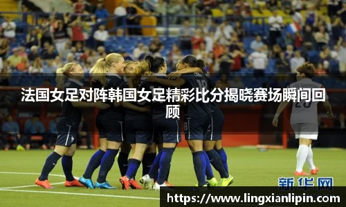法国女足对阵韩国女足精彩比分揭晓赛场瞬间回顾
